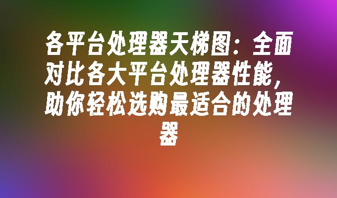 各平台处理器天梯图：全面对比各大平台处理器性能助你轻松选购最适合的(图1)